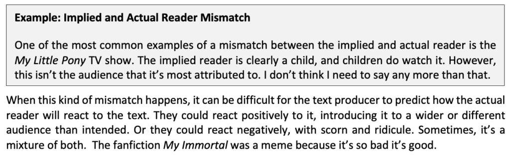 An example of when the implied reader is different to the actual reader in a text. It reads: One of the most common examples of a mismatch between the implied and actual reader is the My Little Pony TV show. The implied reader is clearly a child, and children do watch it. However, this isn’t the audience that it’s most attributed to. I don’t think I need to say any more than that.